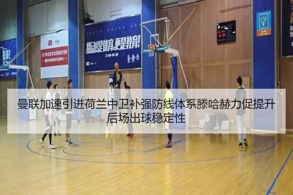 曼联加速引进荷兰中卫补强防线体系滕哈赫力促提升后场出球稳定性